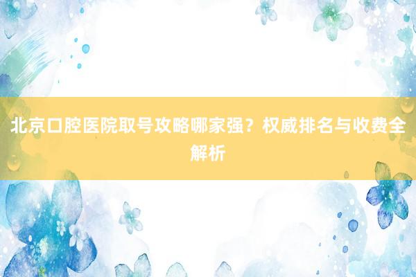 北京口腔医院取号攻略哪家强？权威排名与收费全解析