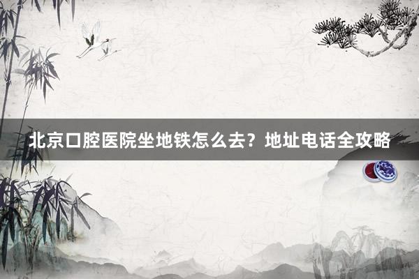 北京口腔医院坐地铁怎么去？地址电话全攻略