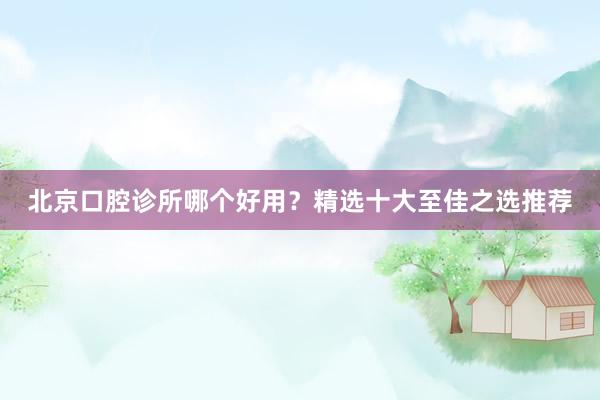 北京口腔诊所哪个好用？精选十大至佳之选推荐