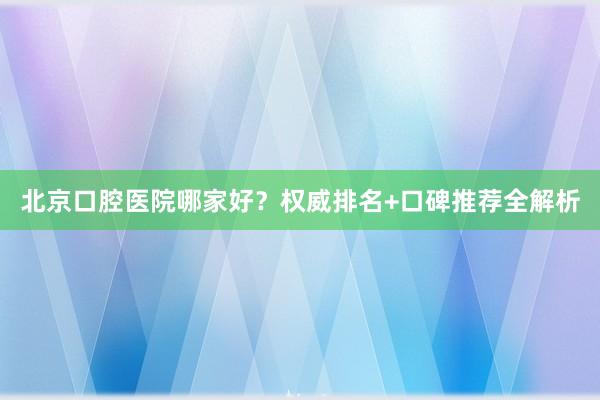 北京口腔医院哪家好？权威排名+口碑推荐全解析