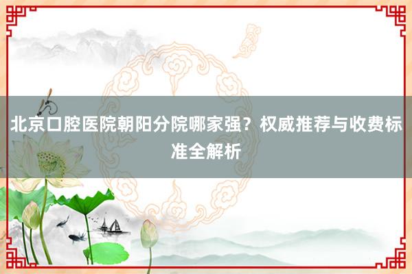 北京口腔医院朝阳分院哪家强？权威推荐与收费标准全解析