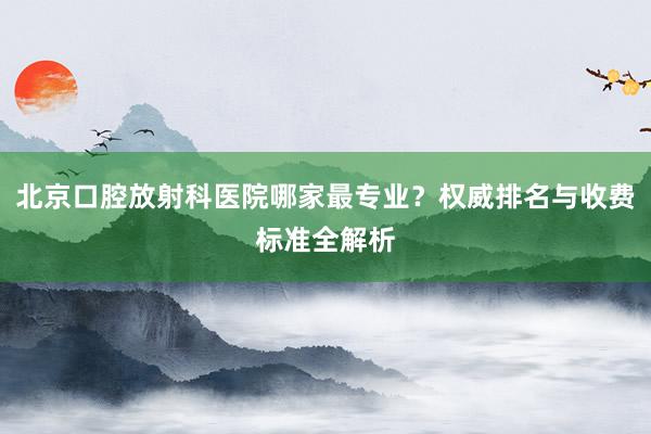北京口腔放射科医院哪家最专业？权威排名与收费标准全解析