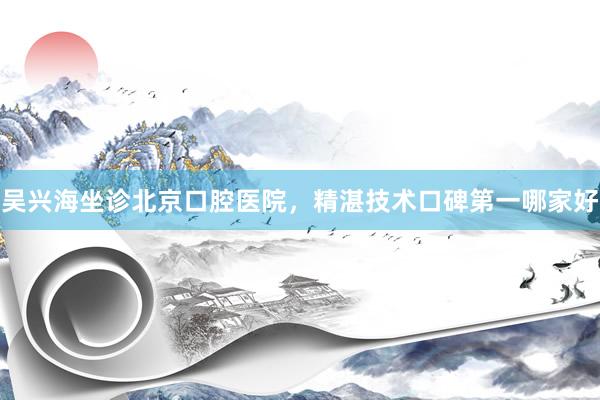 吴兴海坐诊北京口腔医院，精湛技术口碑第一哪家好