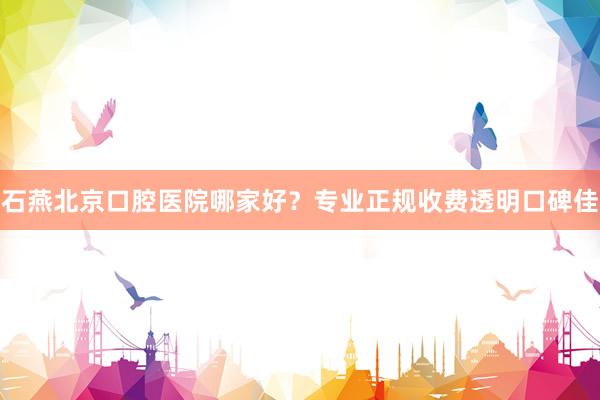 石燕北京口腔医院哪家好？专业正规收费透明口碑佳