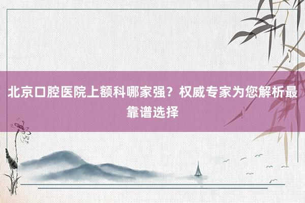 北京口腔医院上额科哪家强？权威专家为您解析最靠谱选择