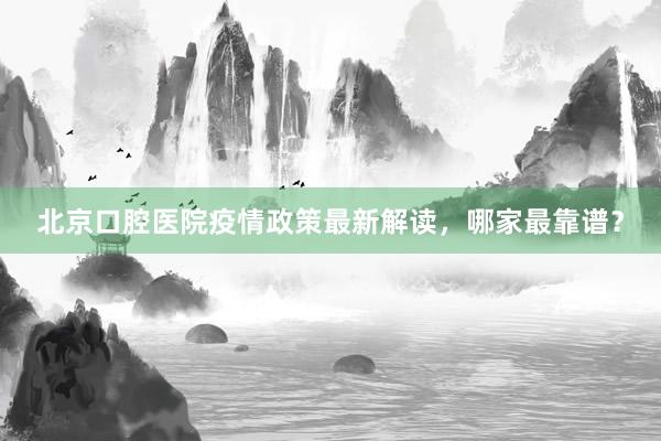北京口腔医院疫情政策最新解读，哪家最靠谱？