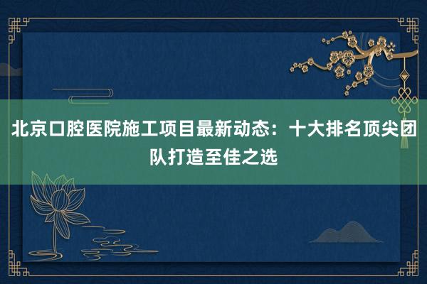 北京口腔医院施工项目最新动态：十大排名顶尖团队打造至佳之选