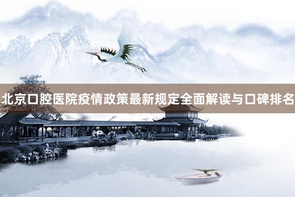 北京口腔医院疫情政策最新规定全面解读与口碑排名