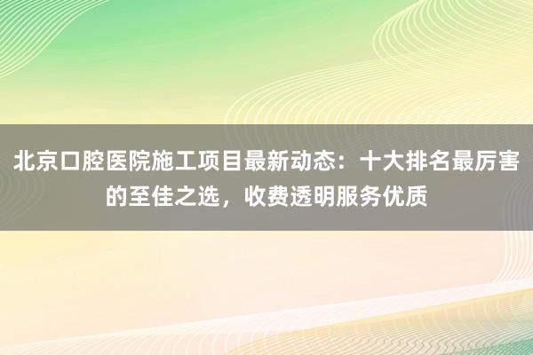 北京口腔医院施工项目最新动态：十大排名最厉害的至佳之选，收费透明服务优质