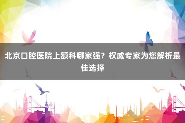 北京口腔医院上额科哪家强？权威专家为您解析最佳选择