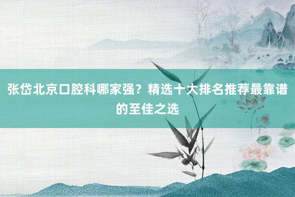 张岱北京口腔科哪家强？精选十大排名推荐最靠谱的至佳之选