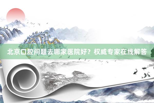 北京口腔问题去哪家医院好？权威专家在线解答