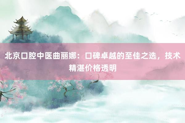 北京口腔中医曲丽娜：口碑卓越的至佳之选，技术精湛价格透明
