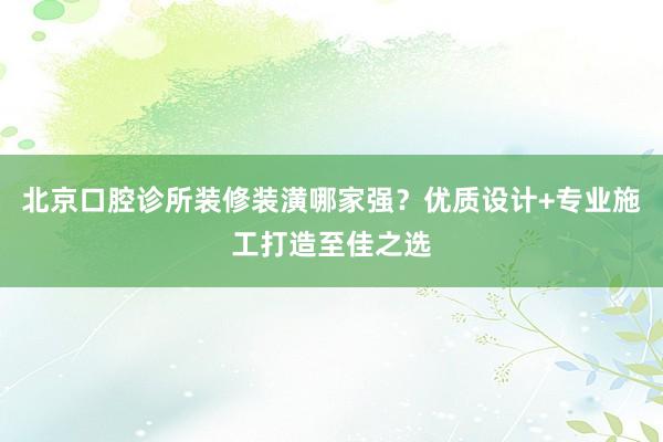 北京口腔诊所装修装潢哪家强？优质设计+专业施工打造至佳之选