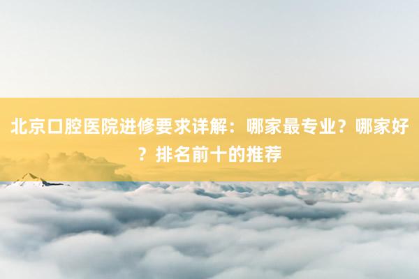 北京口腔医院进修要求详解：哪家最专业？哪家好？排名前十的推荐