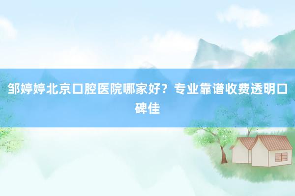 邹婷婷北京口腔医院哪家好？专业靠谱收费透明口碑佳
