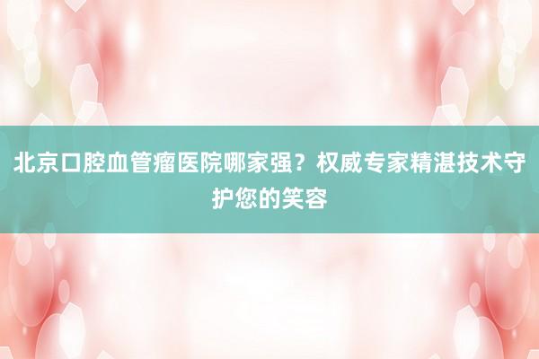 北京口腔血管瘤医院哪家强？权威专家精湛技术守护您的笑容