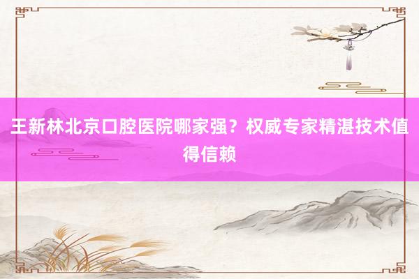 王新林北京口腔医院哪家强？权威专家精湛技术值得信赖