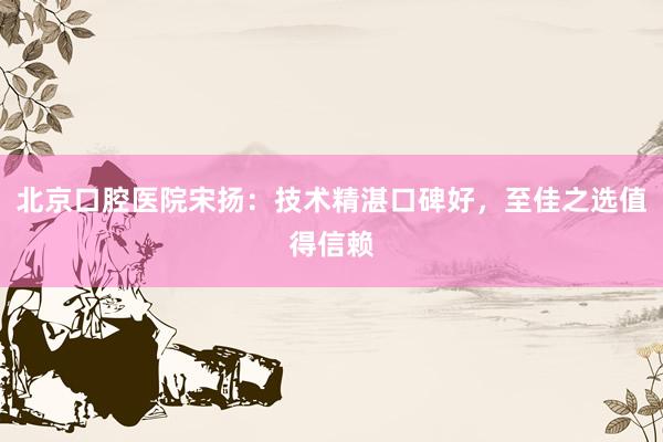 北京口腔医院宋扬：技术精湛口碑好，至佳之选值得信赖