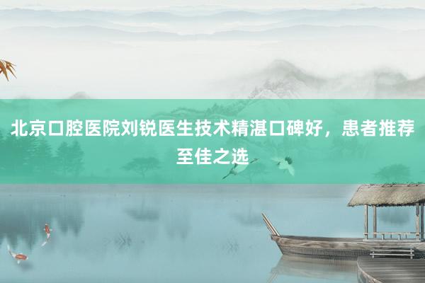 北京口腔医院刘锐医生技术精湛口碑好，患者推荐至佳之选
