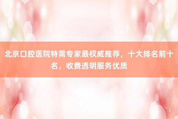 北京口腔医院特需专家最权威推荐，十大排名前十名，收费透明服务优质