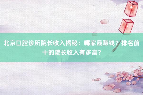 北京口腔诊所院长收入揭秘：哪家最赚钱？排名前十的院长收入有多高？