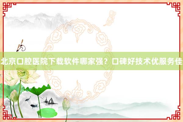 北京口腔医院下载软件哪家强？口碑好技术优服务佳