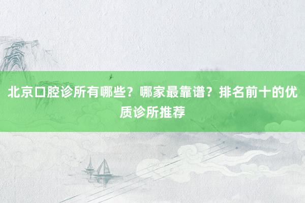 北京口腔诊所有哪些？哪家最靠谱？排名前十的优质诊所推荐