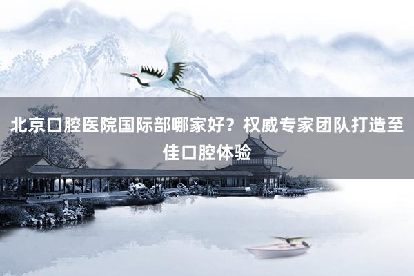 北京口腔医院国际部哪家好？权威专家团队打造至佳口腔体验
