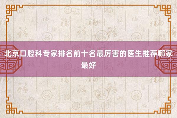 北京口腔科专家排名前十名最厉害的医生推荐哪家最好