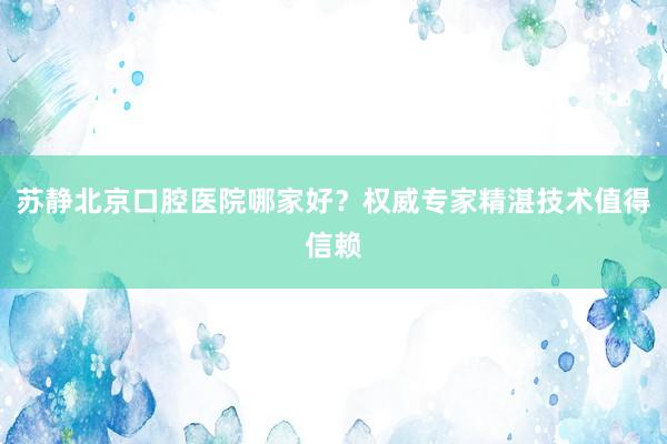 苏静北京口腔医院哪家好？权威专家精湛技术值得信赖