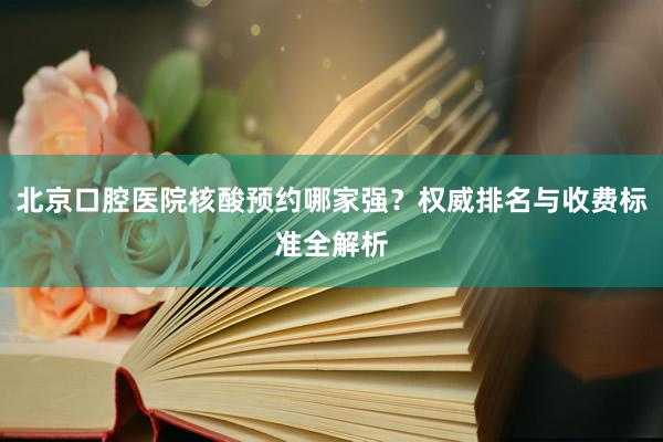 北京口腔医院核酸预约哪家强？权威排名与收费标准全解析
