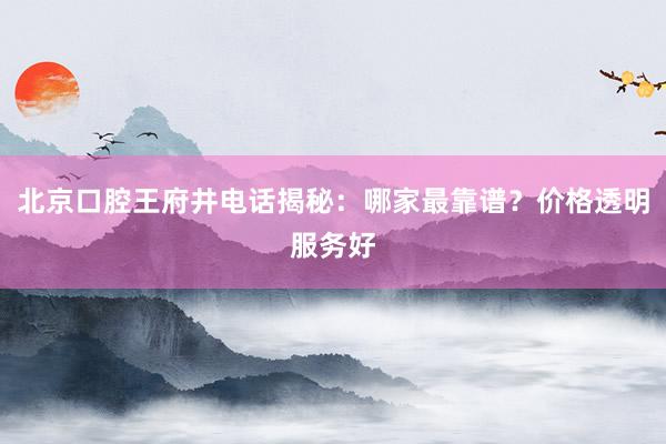北京口腔王府井电话揭秘：哪家最靠谱？价格透明服务好